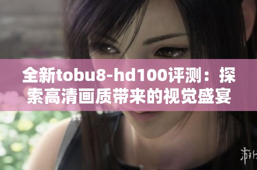 全新tobu8-hd100评测：探索高清画质带来的视觉盛宴