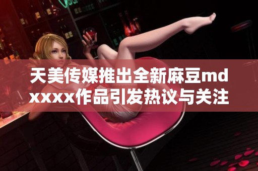 天美传媒推出全新麻豆mdxxxx作品引发热议与关注