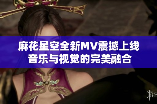 麻花星空全新MV震撼上线 音乐与视觉的完美融合