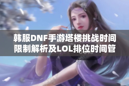 韩服DNF手游塔楼挑战时间限制解析及LOL排位时间管理技巧