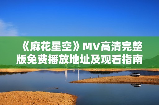 《麻花星空》MV高清完整版免费播放地址及观看指南