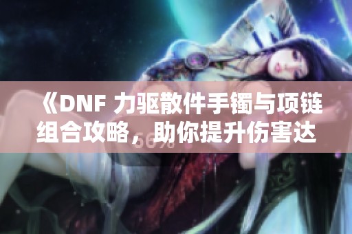 《DNF 力驱散件手镯与项链组合攻略，助你提升伤害达到新高》