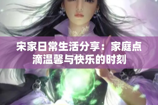 宋家日常生活分享：家庭点滴温馨与快乐的时刻