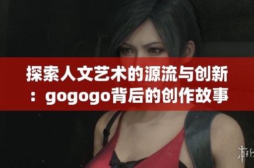 探索人文艺术的源流与创新：gogogo背后的创作故事