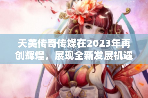 天美传奇传媒在2023年再创辉煌，展现全新发展机遇