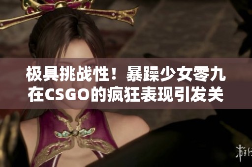 极具挑战性！暴躁少女零九在CSGO的疯狂表现引发关注