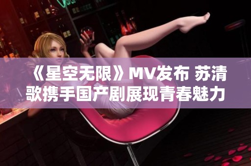 《星空无限》MV发布 苏清歌携手国产剧展现青春魅力