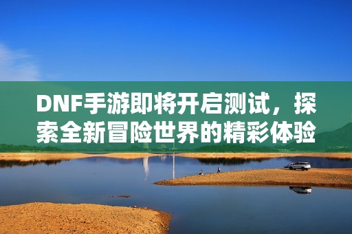 DNF手游即将开启测试，探索全新冒险世界的精彩体验