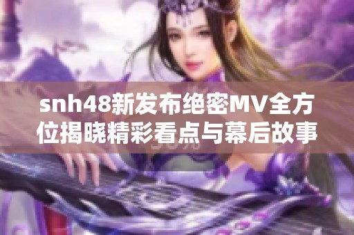 snh48新发布绝密MV全方位揭晓精彩看点与幕后故事