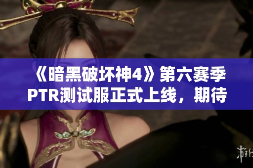 《暗黑破坏神4》第六赛季PTR测试服正式上线，期待新内容揭秘