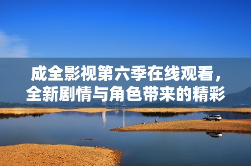 成全影视第六季在线观看，全新剧情与角色带来的精彩体验