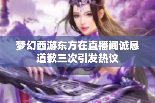 梦幻西游东方在直播间诚恳道歉三次引发热议