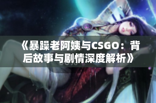 《暴躁老阿姨与CSGO：背后故事与剧情深度解析》