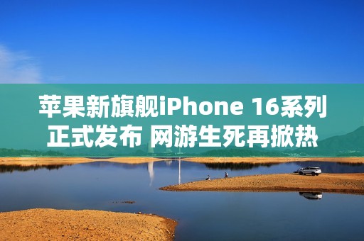 苹果新旗舰iPhone 16系列正式发布 网游生死再掀热潮