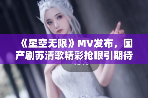 《星空无限》MV发布，国产剧苏清歌精彩抢眼引期待