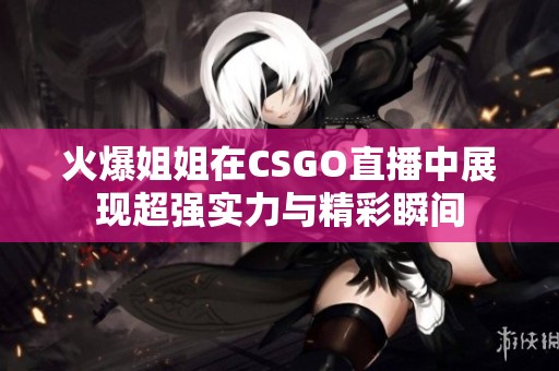 火爆姐姐在CSGO直播中展现超强实力与精彩瞬间