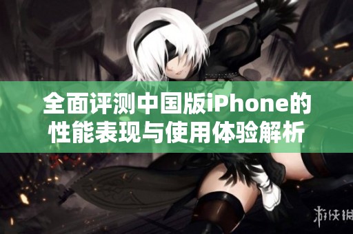 全面评测中国版iPhone的性能表现与使用体验解析