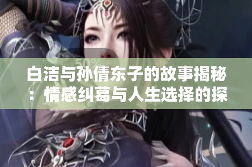 白洁与孙倩东子的故事揭秘：情感纠葛与人生选择的探讨