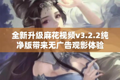 全新升级麻花视频v3.2.2纯净版带来无广告观影体验