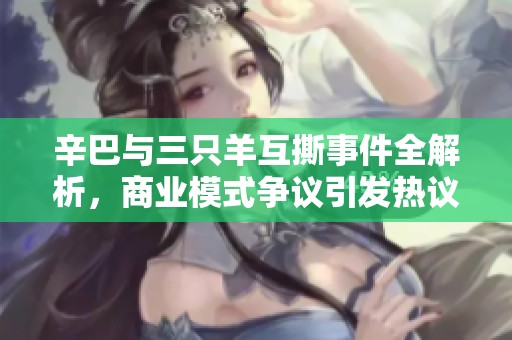 辛巴与三只羊互撕事件全解析，商业模式争议引发热议
