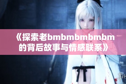 《探索老bmbmbmbmbm的背后故事与情感联系》