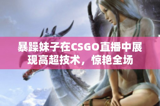 暴躁妹子在CSGO直播中展现高超技术，惊艳全场