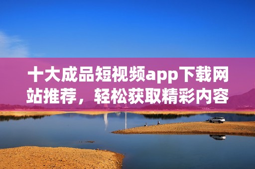 十大成品短视频app下载网站推荐，轻松获取精彩内容