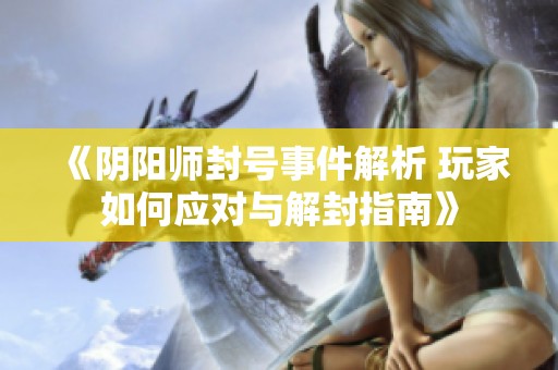 《阴阳师封号事件解析 玩家如何应对与解封指南》