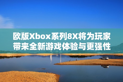 欧版Xbox系列8X将为玩家带来全新游戏体验与更强性能