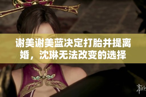 谢美谢美蓝决定打胎并提离婚，沈琳无法改变的选择