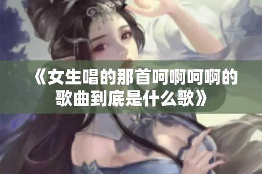 《女生唱的那首呵啊呵啊的歌曲到底是什么歌》