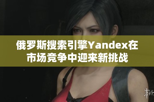 俄罗斯搜索引擎Yandex在市场竞争中迎来新挑战