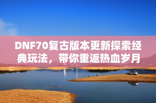 DNF70复古版本更新探索经典玩法，带你重返热血岁月