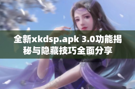 全新xkdsp.apk 3.0功能揭秘与隐藏技巧全面分享