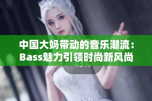 中国大妈带动的音乐潮流：Bass魅力引领时尚新风尚