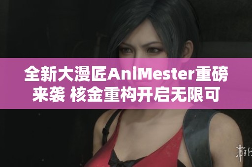 全新大漫匠AniMester重磅来袭 核金重构开启无限可能性