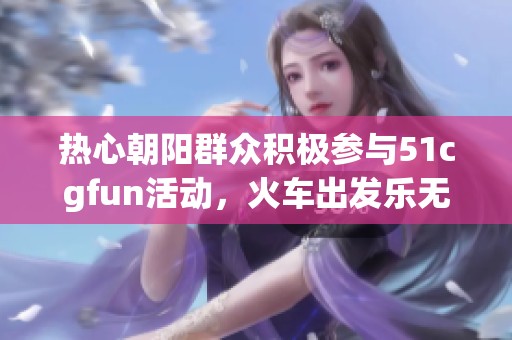 热心朝阳群众积极参与51cgfun活动，火车出发乐无限