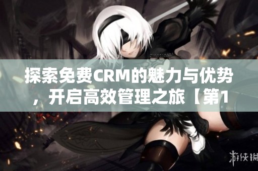 探索免费CRM的魅力与优势，开启高效管理之旅【第1集】