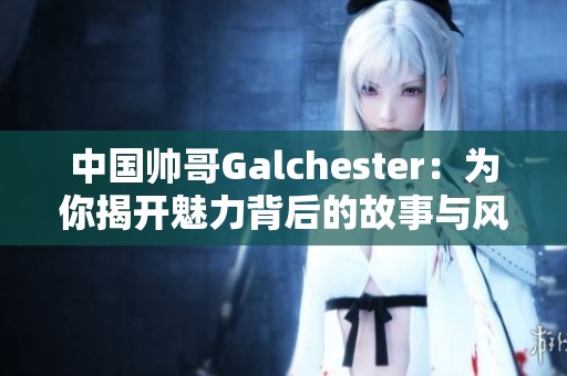 中国帅哥Galchester：为你揭开魅力背后的故事与风采