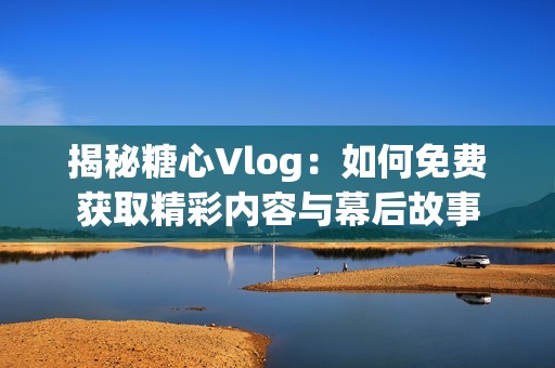 揭秘糖心Vlog：如何免费获取精彩内容与幕后故事