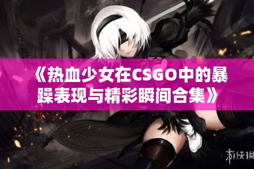 《热血少女在CSGO中的暴躁表现与精彩瞬间合集》