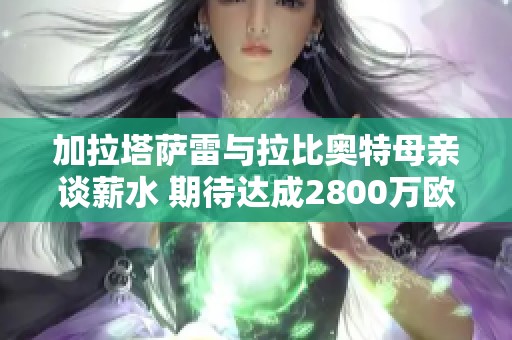 加拉塔萨雷与拉比奥特母亲谈薪水 期待达成2800万欧合同