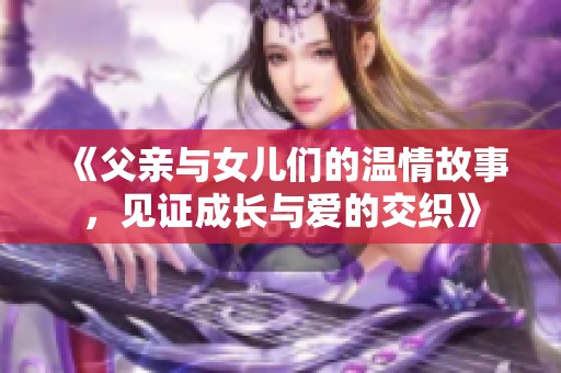 《父亲与女儿们的温情故事，见证成长与爱的交织》