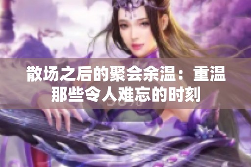 散场之后的聚会余温：重温那些令人难忘的时刻