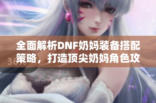 全面解析DNF奶妈装备搭配策略，打造顶尖奶妈角色攻略