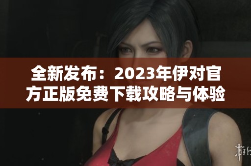 全新发布：2023年伊对官方正版免费下载攻略与体验分享