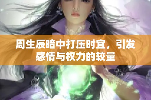 周生辰暗中打压时宜，引发感情与权力的较量