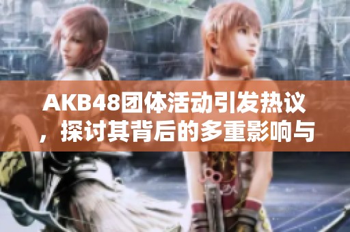 AKB48团体活动引发热议，探讨其背后的多重影响与意义