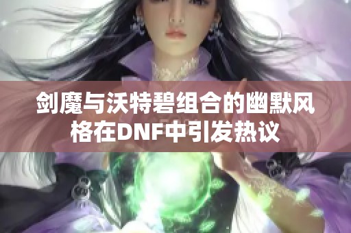 剑魔与沃特碧组合的幽默风格在DNF中引发热议