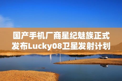 国产手机厂商星纪魅族正式发布Lucky08卫星发射计划